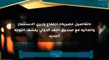 «تفاصيل حصرية» اجتماع وزيري الاستثمار والمالية مع صندوق النقد الدولي يكشف التوجه الجديد